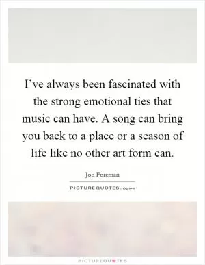 I’ve always been fascinated with the strong emotional ties that music can have. A song can bring you back to a place or a season of life like no other art form can Picture Quote #1
