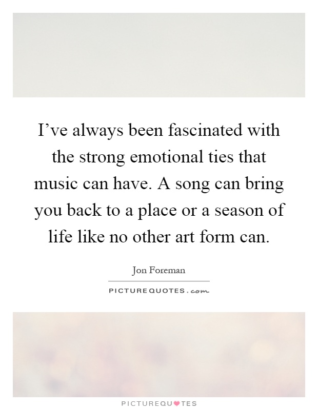 I've always been fascinated with the strong emotional ties that music can have. A song can bring you back to a place or a season of life like no other art form can Picture Quote #1