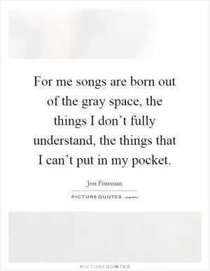For me songs are born out of the gray space, the things I don’t fully understand, the things that I can’t put in my pocket Picture Quote #1