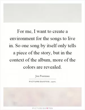 For me, I want to create a environment for the songs to live in. So one song by itself only tells a piece of the story, but in the context of the album, more of the colors are revealed Picture Quote #1