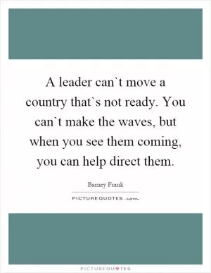 A leader can`t move a country that`s not ready. You can`t make the waves, but when you see them coming, you can help direct them Picture Quote #1