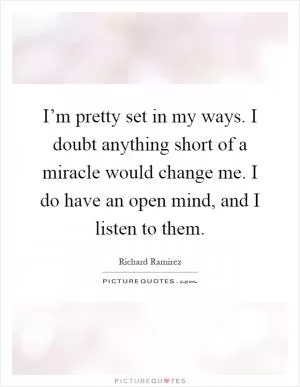 I’m pretty set in my ways. I doubt anything short of a miracle would change me. I do have an open mind, and I listen to them Picture Quote #1