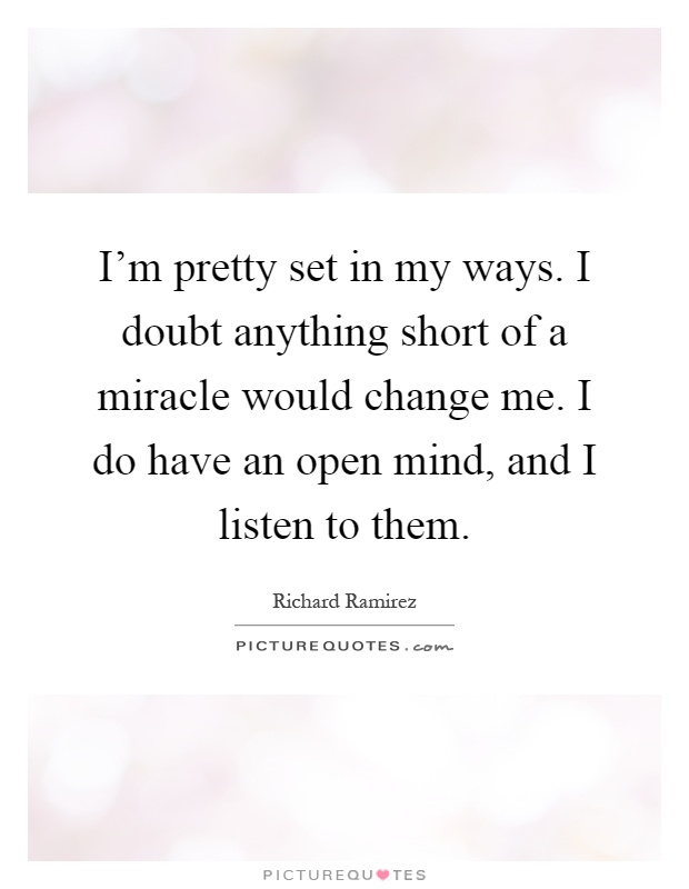 I'm pretty set in my ways. I doubt anything short of a miracle would change me. I do have an open mind, and I listen to them Picture Quote #1