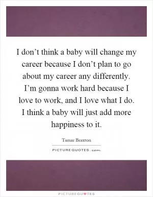 I don’t think a baby will change my career because I don’t plan to go about my career any differently. I’m gonna work hard because I love to work, and I love what I do. I think a baby will just add more happiness to it Picture Quote #1