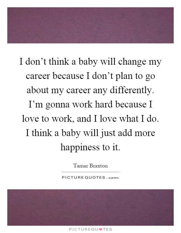 I don't think a baby will change my career because I don't plan to go about my career any differently. I'm gonna work hard because I love to work, and I love what I do. I think a baby will just add more happiness to it Picture Quote #1