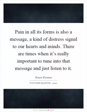 Pain in all its forms is also a message, a kind of distress signal to our hearts and minds. There are times when it’s really important to tune into that message and just listen to it Picture Quote #1