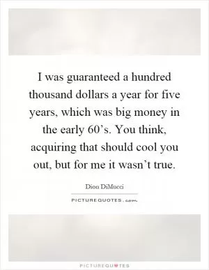I was guaranteed a hundred thousand dollars a year for five years, which was big money in the early 60’s. You think, acquiring that should cool you out, but for me it wasn’t true Picture Quote #1
