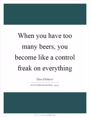 When you have too many beers, you become like a control freak on everything Picture Quote #1