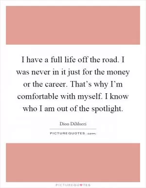 I have a full life off the road. I was never in it just for the money or the career. That’s why I’m comfortable with myself. I know who I am out of the spotlight Picture Quote #1