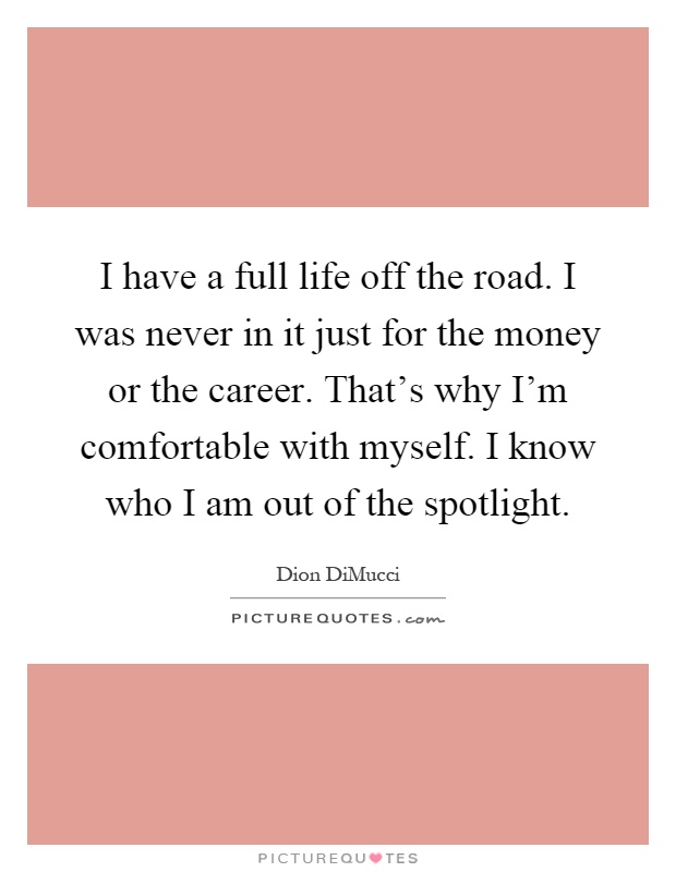 I have a full life off the road. I was never in it just for the money or the career. That's why I'm comfortable with myself. I know who I am out of the spotlight Picture Quote #1