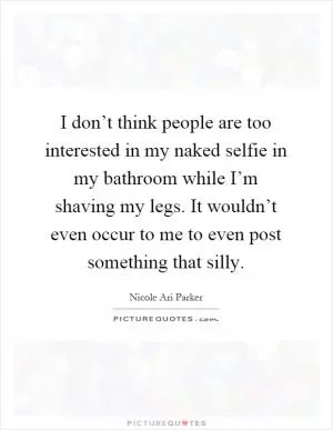 I don’t think people are too interested in my naked selfie in my bathroom while I’m shaving my legs. It wouldn’t even occur to me to even post something that silly Picture Quote #1