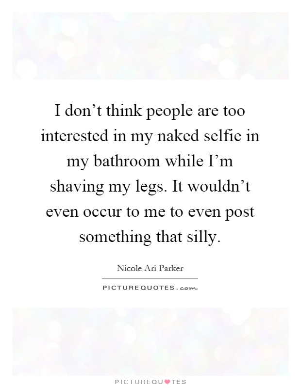 I don’t think people are too interested in my naked selfie in my bathroom while I’m shaving my legs. It wouldn’t even occur to me to even post something that silly Picture Quote #1