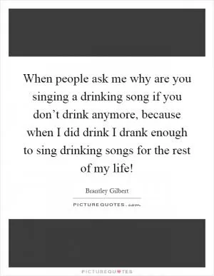 When people ask me why are you singing a drinking song if you don’t drink anymore, because when I did drink I drank enough to sing drinking songs for the rest of my life! Picture Quote #1