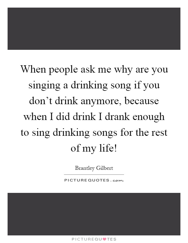 When people ask me why are you singing a drinking song if you don't drink anymore, because when I did drink I drank enough to sing drinking songs for the rest of my life! Picture Quote #1