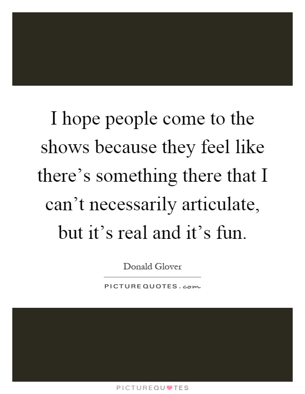 I hope people come to the shows because they feel like there's something there that I can't necessarily articulate, but it's real and it's fun Picture Quote #1