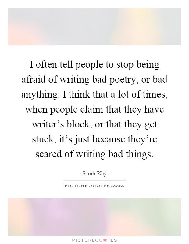 I often tell people to stop being afraid of writing bad poetry, or bad anything. I think that a lot of times, when people claim that they have writer's block, or that they get stuck, it's just because they're scared of writing bad things Picture Quote #1