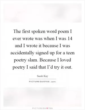 The first spoken word poem I ever wrote was when I was 14 and I wrote it because I was accidentally signed up for a teen poetry slam. Because I loved poetry I said that I’d try it out Picture Quote #1