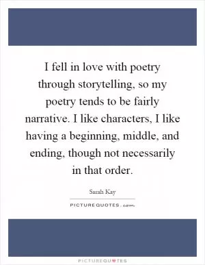 I fell in love with poetry through storytelling, so my poetry tends to be fairly narrative. I like characters, I like having a beginning, middle, and ending, though not necessarily in that order Picture Quote #1