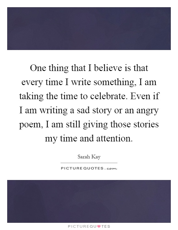 One thing that I believe is that every time I write something, I am taking the time to celebrate. Even if I am writing a sad story or an angry poem, I am still giving those stories my time and attention Picture Quote #1