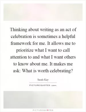 Thinking about writing as an act of celebration is sometimes a helpful framework for me. It allows me to prioritize what I want to call attention to and what I want others to know about me. It makes me ask: What is worth celebrating? Picture Quote #1
