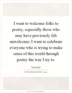 I want to welcome folks to poetry, especially those who may have previously felt unwelcome; I want to celebrate everyone who is trying to make sense of this world through poetry the way I try to Picture Quote #1