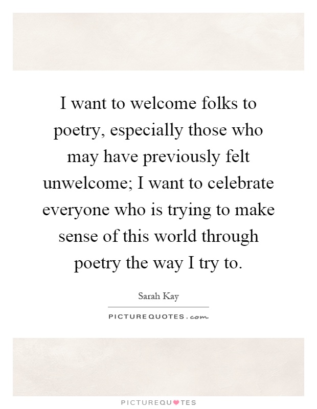 I want to welcome folks to poetry, especially those who may have previously felt unwelcome; I want to celebrate everyone who is trying to make sense of this world through poetry the way I try to Picture Quote #1