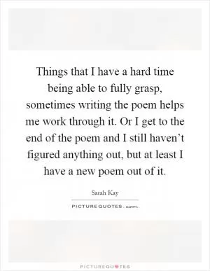 Things that I have a hard time being able to fully grasp, sometimes writing the poem helps me work through it. Or I get to the end of the poem and I still haven’t figured anything out, but at least I have a new poem out of it Picture Quote #1