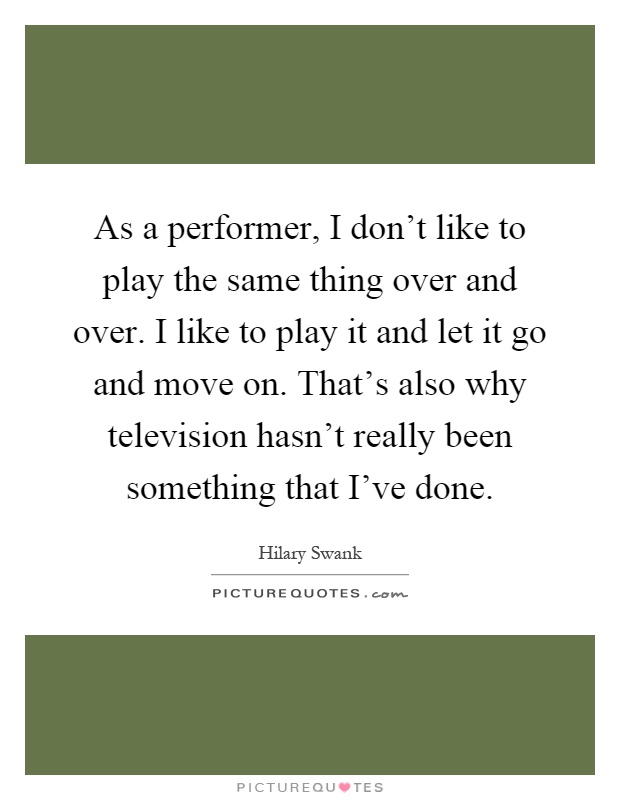 As a performer, I don't like to play the same thing over and over. I like to play it and let it go and move on. That's also why television hasn't really been something that I've done Picture Quote #1