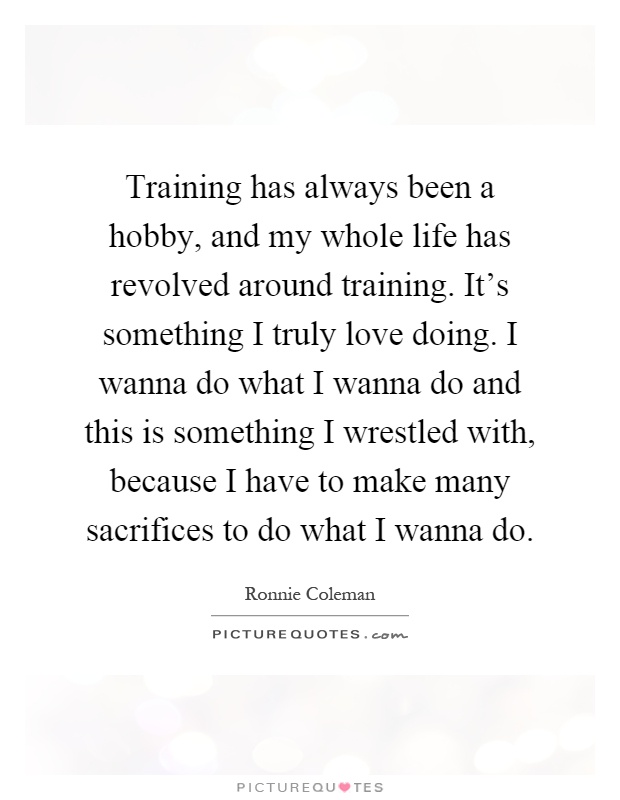 Training has always been a hobby, and my whole life has revolved around training. It's something I truly love doing. I wanna do what I wanna do and this is something I wrestled with, because I have to make many sacrifices to do what I wanna do Picture Quote #1