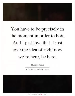 You have to be precisely in the moment in order to box. And I just love that. I just love the idea of right now we’re here, be here Picture Quote #1