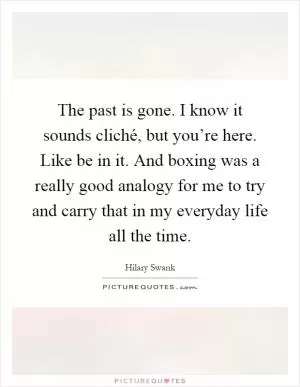 The past is gone. I know it sounds cliché, but you’re here. Like be in it. And boxing was a really good analogy for me to try and carry that in my everyday life all the time Picture Quote #1