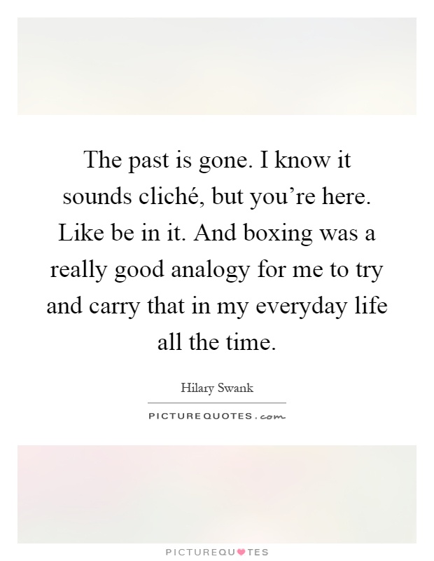 The past is gone. I know it sounds cliché, but you're here. Like be in it. And boxing was a really good analogy for me to try and carry that in my everyday life all the time Picture Quote #1