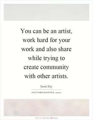 You can be an artist, work hard for your work and also share while trying to create community with other artists Picture Quote #1
