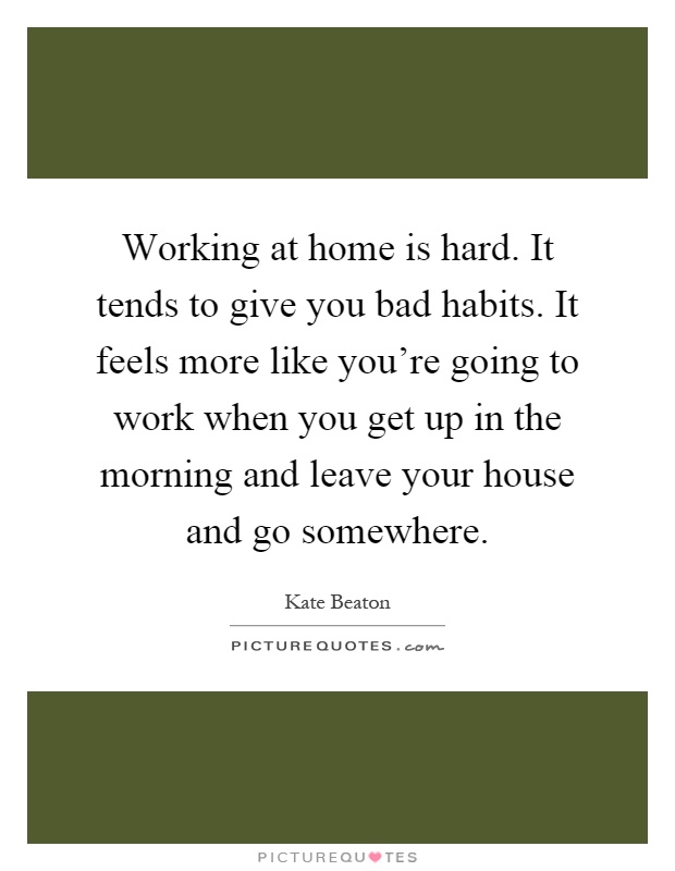 Working at home is hard. It tends to give you bad habits. It feels more like you're going to work when you get up in the morning and leave your house and go somewhere Picture Quote #1