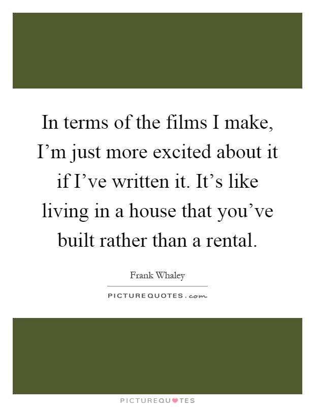 In terms of the films I make, I'm just more excited about it if I've written it. It's like living in a house that you've built rather than a rental Picture Quote #1