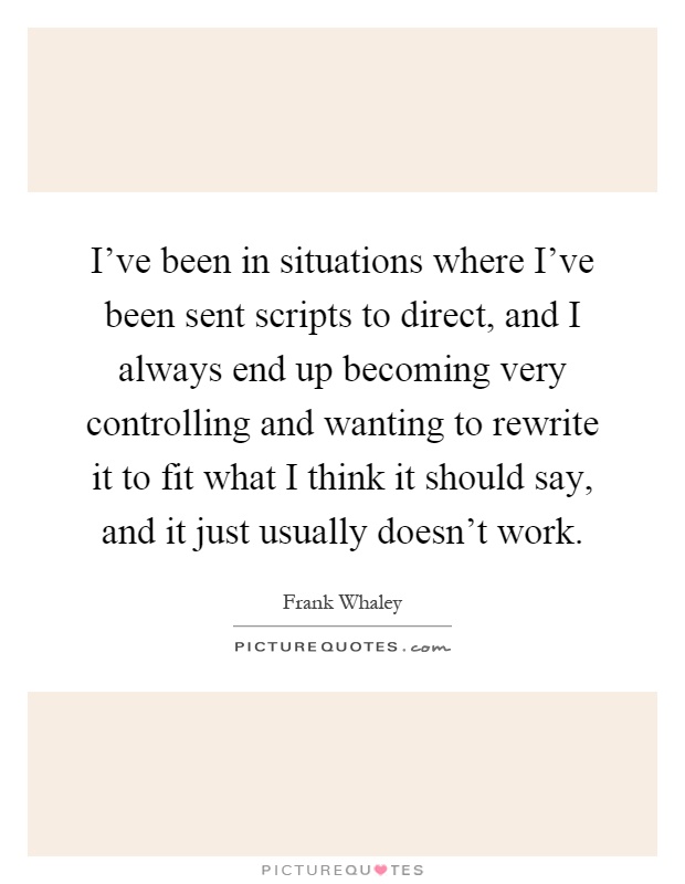 I've been in situations where I've been sent scripts to direct, and I always end up becoming very controlling and wanting to rewrite it to fit what I think it should say, and it just usually doesn't work Picture Quote #1