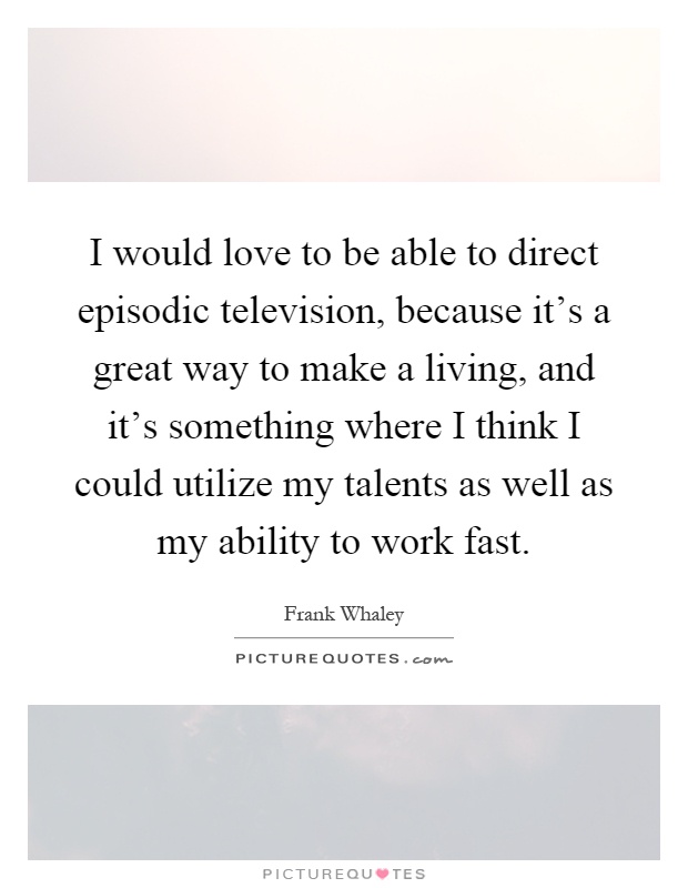 I would love to be able to direct episodic television, because it's a great way to make a living, and it's something where I think I could utilize my talents as well as my ability to work fast Picture Quote #1
