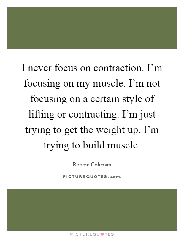 I never focus on contraction. I'm focusing on my muscle. I'm not focusing on a certain style of lifting or contracting. I'm just trying to get the weight up. I'm trying to build muscle Picture Quote #1
