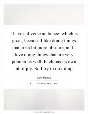 I have a diverse audience, which is great, because I like doing things that are a bit more obscure, and I love doing things that are very popular as well. Each has its own bit of joy. So I try to mix it up Picture Quote #1