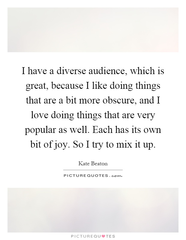 I have a diverse audience, which is great, because I like doing things that are a bit more obscure, and I love doing things that are very popular as well. Each has its own bit of joy. So I try to mix it up Picture Quote #1