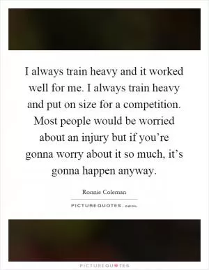 I always train heavy and it worked well for me. I always train heavy and put on size for a competition. Most people would be worried about an injury but if you’re gonna worry about it so much, it’s gonna happen anyway Picture Quote #1