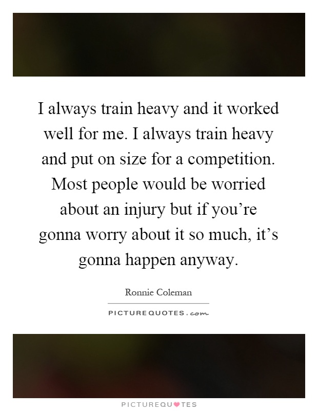 I always train heavy and it worked well for me. I always train heavy and put on size for a competition. Most people would be worried about an injury but if you're gonna worry about it so much, it's gonna happen anyway Picture Quote #1