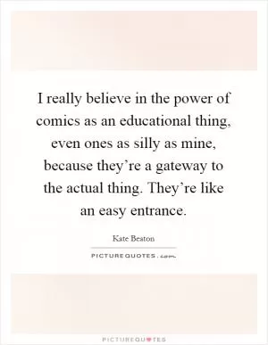 I really believe in the power of comics as an educational thing, even ones as silly as mine, because they’re a gateway to the actual thing. They’re like an easy entrance Picture Quote #1