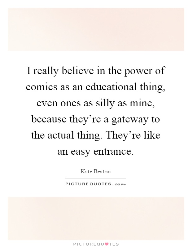 I really believe in the power of comics as an educational thing, even ones as silly as mine, because they're a gateway to the actual thing. They're like an easy entrance Picture Quote #1