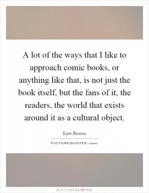 A lot of the ways that I like to approach comic books, or anything like that, is not just the book itself, but the fans of it, the readers, the world that exists around it as a cultural object Picture Quote #1