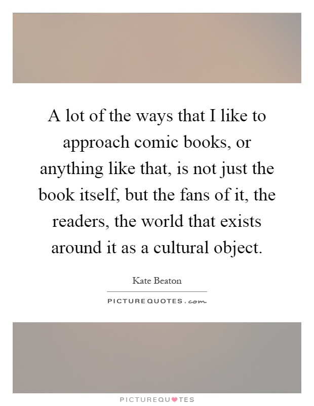 A lot of the ways that I like to approach comic books, or anything like that, is not just the book itself, but the fans of it, the readers, the world that exists around it as a cultural object Picture Quote #1