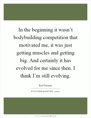 In the beginning it wasn’t bodybuilding competition that motivated me, it was just getting muscles and getting big. And certainly it has evolved for me since then. I think I’m still evolving Picture Quote #1