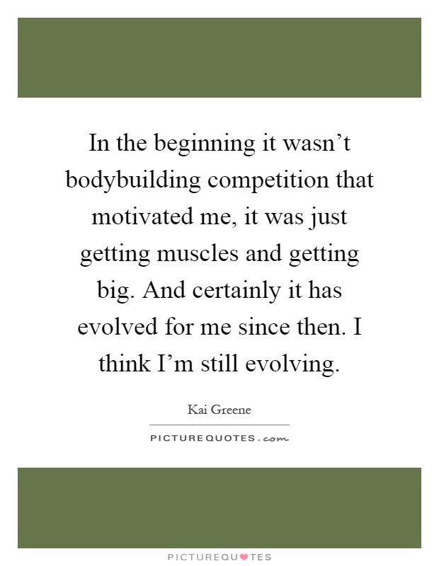 In the beginning it wasn't bodybuilding competition that motivated me, it was just getting muscles and getting big. And certainly it has evolved for me since then. I think I'm still evolving Picture Quote #1