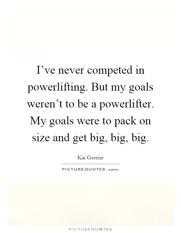 I've never competed in powerlifting. But my goals weren't to be a powerlifter. My goals were to pack on size and get big, big, big Picture Quote #1