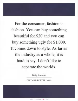 For the consumer, fashion is fashion. You can buy something beautiful for $20 and you can buy something ugly for $1,000. It comes down to style. As far as the industry as a whole, it is hard to say. I don’t like to separate the worlds Picture Quote #1